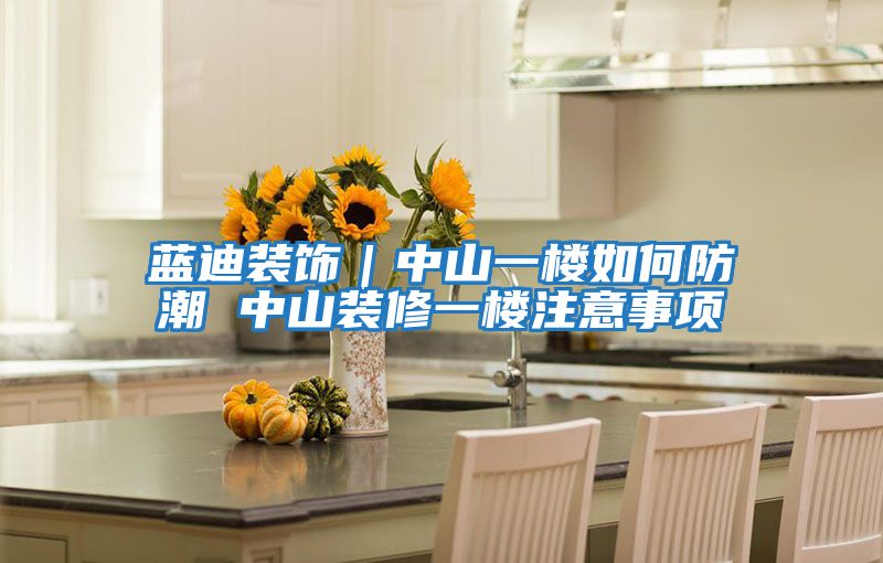 藍迪裝飾|中山一樓如何防潮 中山裝修一樓注意事項